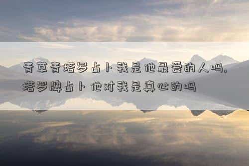 青草青塔罗占卜2021，青草青塔罗占卜我是他最爱的人吗,塔罗牌占卜他对我是真心的吗