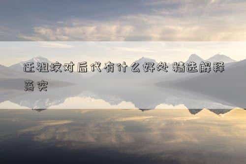 迁祖坟对后代有什么好处，迁祖坟对后代有什么好处，精选解释落实