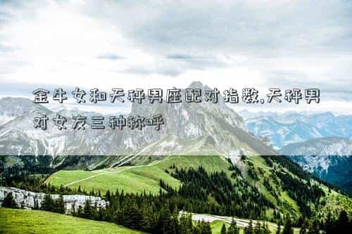 金牛女跟摩羯男合适吗，金牛女和天秤男座配对指数,天秤男对女友三种称呼