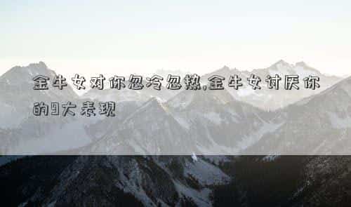 这是为什么?，金牛女对你忽冷忽热,金牛女讨厌你的9大表现