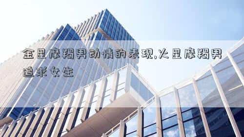 金星摩羯男的爱，金星摩羯男动情的表现,火星摩羯男追求女生