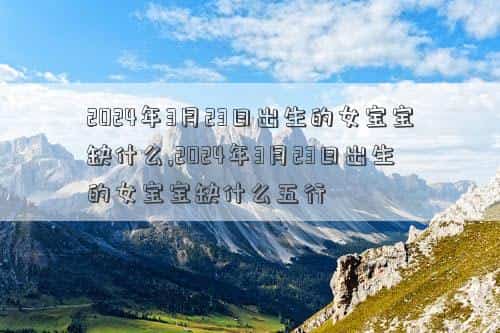 2024年3月21日黄道吉日查询，2024年3月23日出生的女宝宝缺什么,2024年3月23日出生的女宝宝缺什么五行