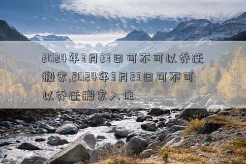 2024年3月20日黄道吉日查询，2024年3月23日可不可以乔迁搬家,2024年3月23日可不可以乔迁搬家入住