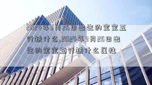 2024年3月2日，2024年3月25日出生的宝宝五行缺什么,2024年3月25日出生的宝宝五行缺什么属性