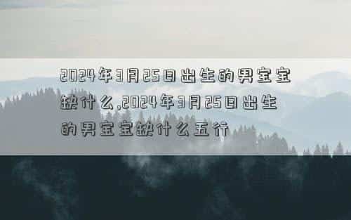 2024年3月26日是黄道吉日吗，2024年3月25日出生的男宝宝缺什么,2024年3月25日出生的男宝宝缺什么五行