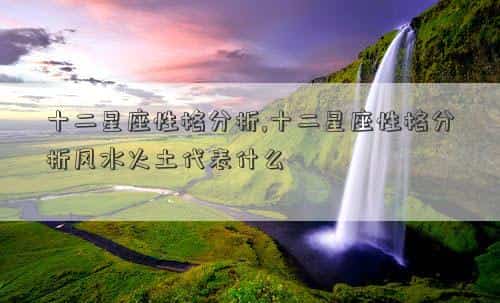 十二星座性格分析篇，十二星座性格分析,十二星座性格分析风水火土代表什么