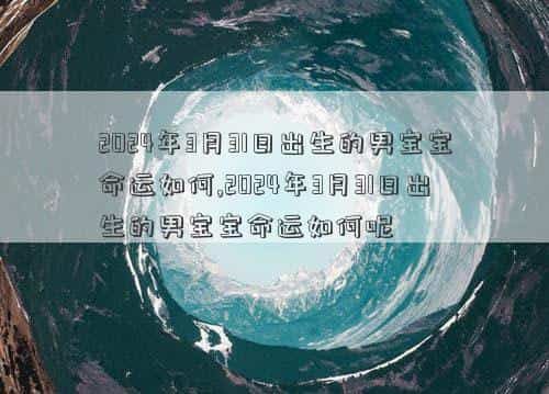 2024年3月30日有什么考试，2024年3月31日出生的男宝宝命运如何,2024年3月31日出生的男宝宝命运如何呢