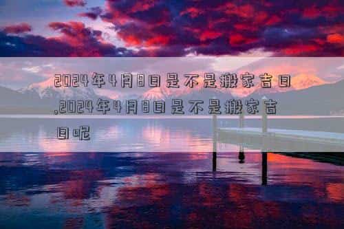 2024年4月8日出生的宝宝，2024年4月8日是不是搬家吉日,2024年4月8日是不是搬家吉日呢