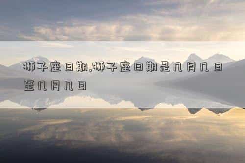 狮子座的时间，狮子座日期,狮子座日期是几月几日至几月几日