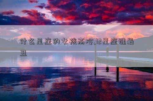 什么星座女孩好，什么星座的女孩高冷,12星座谁最丑