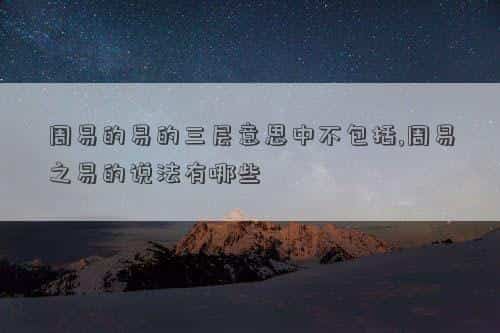 周易易的三层意思，周易的易的三层意思中不包括,周易之易的说法有哪些