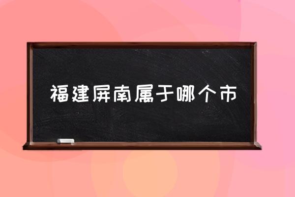 福建屏南属于哪个市,屏南这地方大家知道吗？