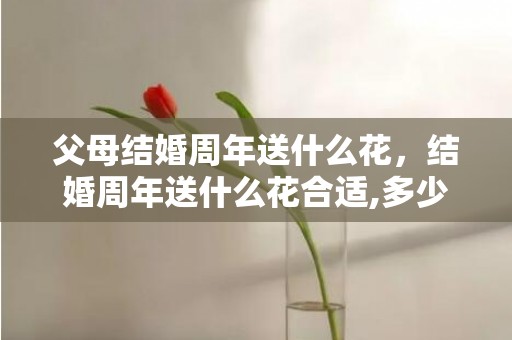 父母结婚周年送什么花，结婚周年送什么花合适,多少朵？银婚送什么花