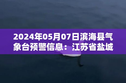 2024年05月07日滨海县气象台预警信息：江苏省盐城市滨海县发布大雾橙色预警