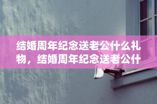 结婚周年纪念送老公什么礼物，结婚周年纪念送老公什么礼物合适(送老婆实用的20个礼物)