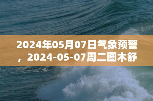 2024年05月07日气象预警，2024-05-07周二图木舒克市天气预报 大部多云转晴