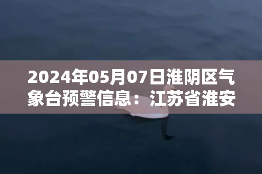 2024年05月07日淮阴区气象台预警信息：江苏省淮安市淮阴区发布大雾橙色预警