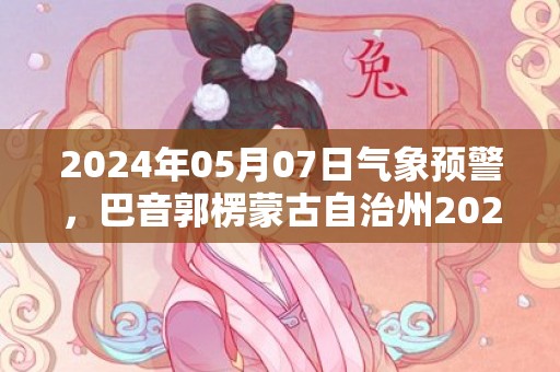 2024年05月07日气象预警，巴音郭楞蒙古自治州2024/05/07星期二多云转晴最高气温34度