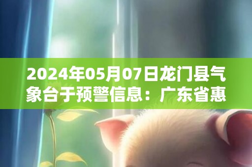 2024年05月07日龙门县气象台于预警信息：广东省惠州市龙门县发布暴雨橙色预警