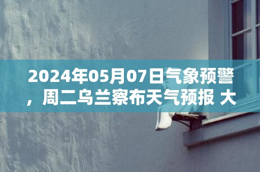 2024年05月07日气象预警，周二乌兰察布天气预报 大部晴