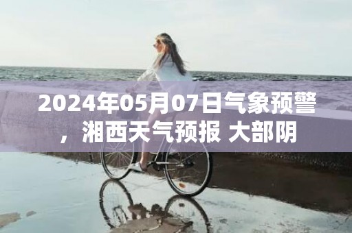2024年05月07日气象预警，湘西天气预报 大部阴