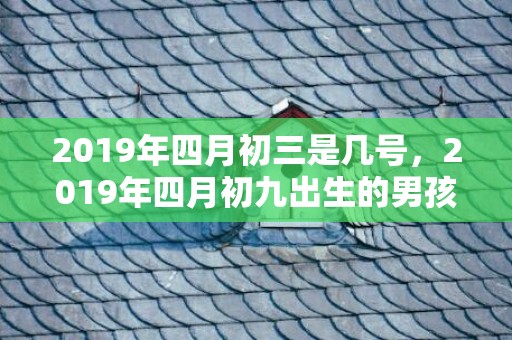 2019年四月初三是几号，2019年四月初九出生的男孩如何起名字，五行属什么