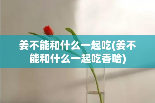 姜不能和什么一起吃(姜不能和什么一起吃香哈)