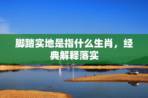 脚踏实地是指什么生肖，经典解释落实