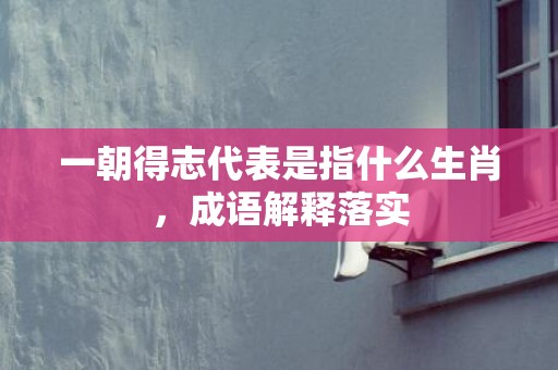 一朝得志代表是指什么生肖，成语解释落实