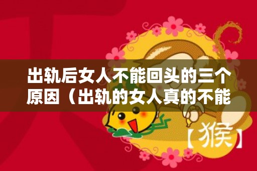 出轨后女人不能回头的三个原因（出轨的女人真的不能真心回归家庭吗）