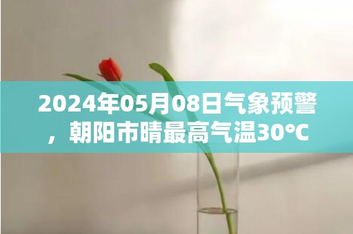 2024年05月08日气象预警，朝阳市晴最高气温30℃