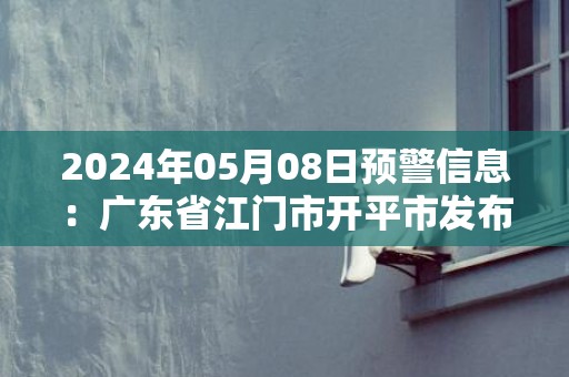 2024年05月08日预警信息：广东省江门市开平市发布暴雨橙色预警