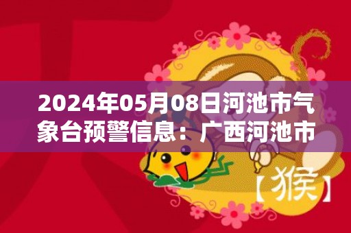 2024年05月08日河池市气象台预警信息：广西河池市更新暴雨红色预警