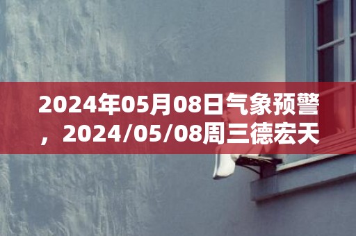 2024年05月08日气象预警，2024/05/08周三德宏天气预报 大部小雨转多云