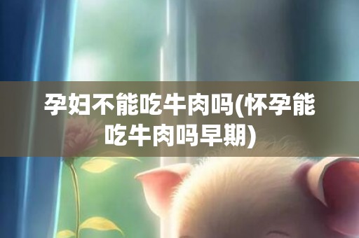 孕妇不能吃牛肉吗(怀孕能吃牛肉吗早期)