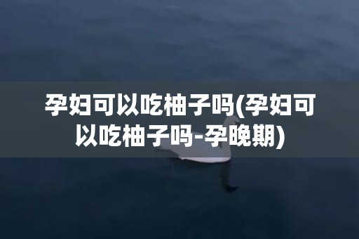 孕妇可以吃柚子吗(孕妇可以吃柚子吗-孕晚期)