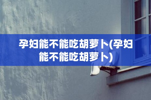 孕妇能不能吃胡萝卜(孕妇能不能吃胡萝卜)