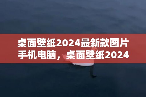桌面壁纸2024最新款图片手机电脑，桌面壁纸2024最新壁纸