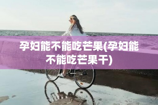 孕妇能不能吃芒果(孕妇能不能吃芒果干)