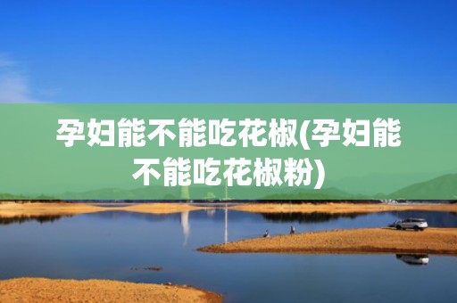 孕妇能不能吃花椒(孕妇能不能吃花椒粉)