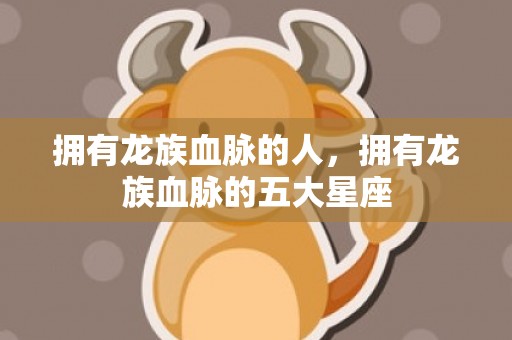 拥有龙族血脉的人，拥有龙族血脉的五大星座