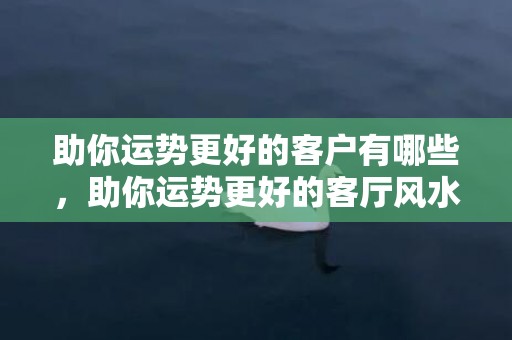 助你运势更好的客户有哪些，助你运势更好的客厅风水知识