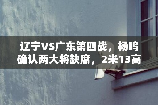 辽宁VS广东第四战，杨鸣确认两大将缺席，2米13高塔驰援
