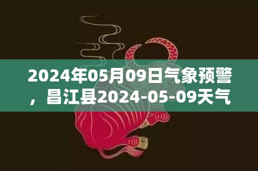 2024年05月09日气象预警，昌江县2024-05-09天气预报 大部雷阵雨转多云