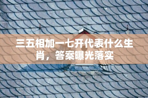 三五相加一七开代表什么生肖，答案曝光落实