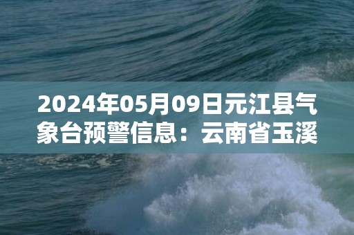 2024年05月09日元江县气象台预警信息：云南省玉溪市元江哈尼族彝族傣族自治县发布暴雨橙色预警