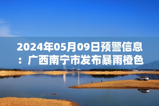 2024年05月09日预警信息：广西南宁市发布暴雨橙色预警