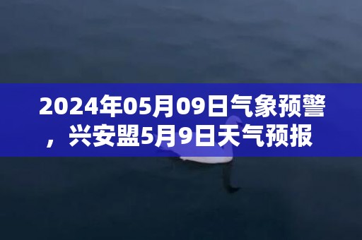 2024年05月09日气象预警，兴安盟5月9日天气预报 大部多云转阵雨