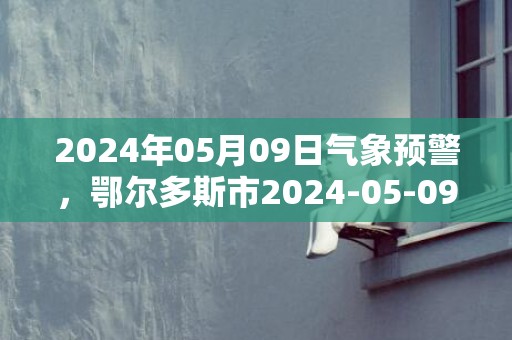 2024年05月09日气象预警，鄂尔多斯市2024-05-09周四天气预报 大部晴转多云