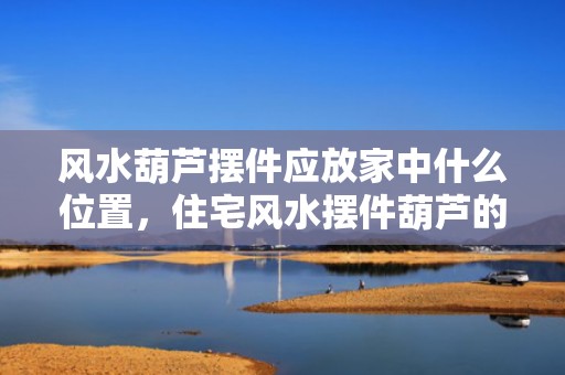 风水葫芦摆件应放家中什么位置，住宅风水摆件葫芦的寓意